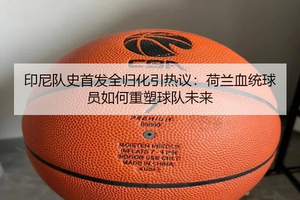 印尼队史首发全归化引热议：荷兰血统球员如何重塑球队未来